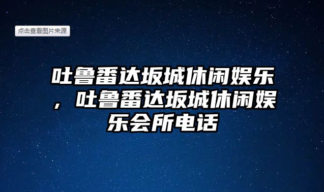 吐魯番達坂城休閑娛樂(lè )，吐魯番達坂城休閑娛樂(lè )會(huì )所電話(huà)