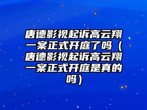 唐德影視起訴高云翔一案正式開(kāi)庭了嗎（唐德影視起訴高云翔一案正式開(kāi)庭是真的嗎）