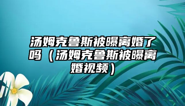 湯姆克魯斯被曝離婚了嗎（湯姆克魯斯被曝離婚視頻）