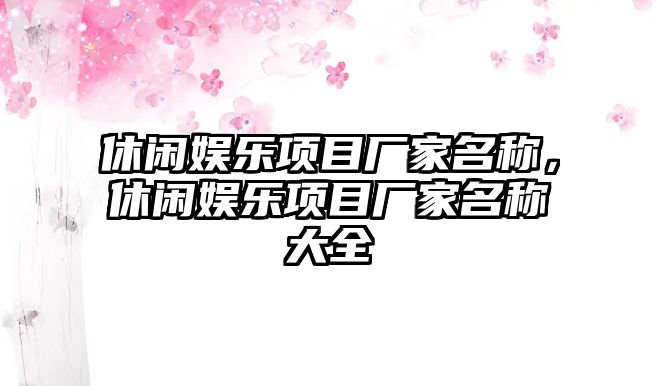 休閑娛樂(lè )項目廠(chǎng)家名稱(chēng)，休閑娛樂(lè )項目廠(chǎng)家名稱(chēng)大全