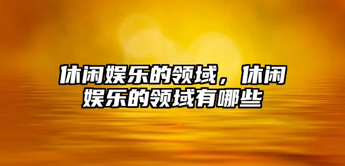 休閑娛樂(lè )的領(lǐng)域，休閑娛樂(lè )的領(lǐng)域有哪些