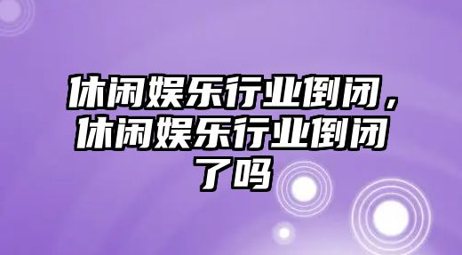 休閑娛樂(lè )行業(yè)倒閉，休閑娛樂(lè )行業(yè)倒閉了嗎