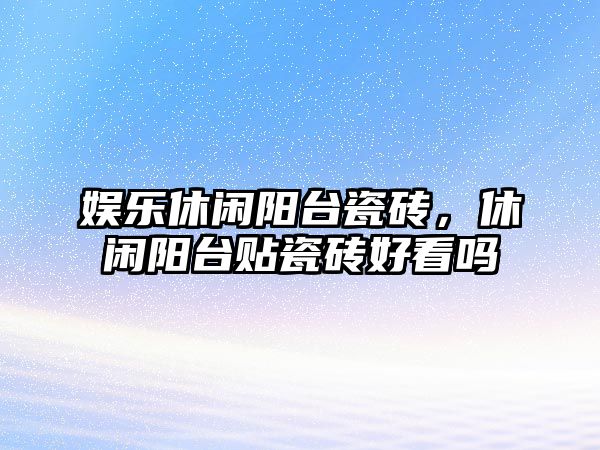 娛樂(lè )休閑陽(yáng)臺瓷磚，休閑陽(yáng)臺貼瓷磚好看嗎