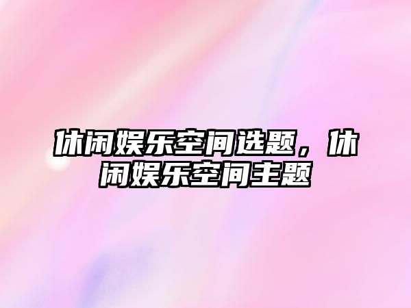 休閑娛樂(lè )空間選題，休閑娛樂(lè )空間主題