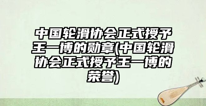 中國輪滑協(xié)會(huì )正式授予王一博的勛章(中國輪滑協(xié)會(huì )正式授予王一博的榮譽(yù))