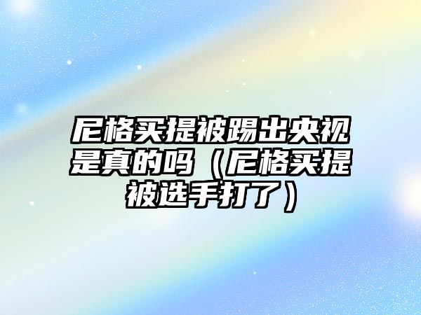 尼格買(mǎi)提被踢出央視是真的嗎（尼格買(mǎi)提被選手打了）