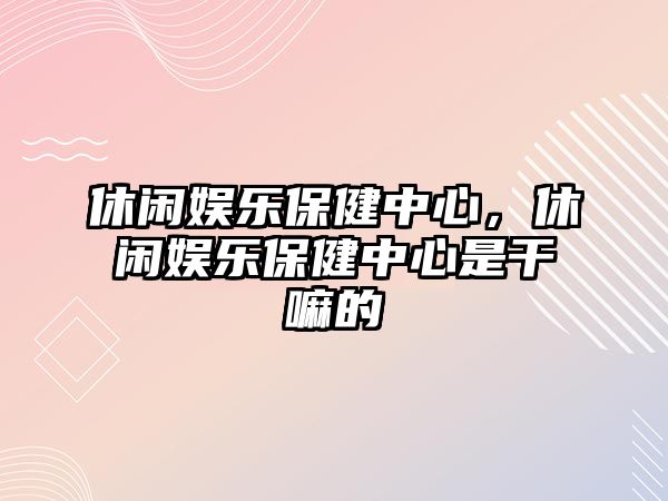 休閑娛樂(lè )保健中心，休閑娛樂(lè )保健中心是干嘛的