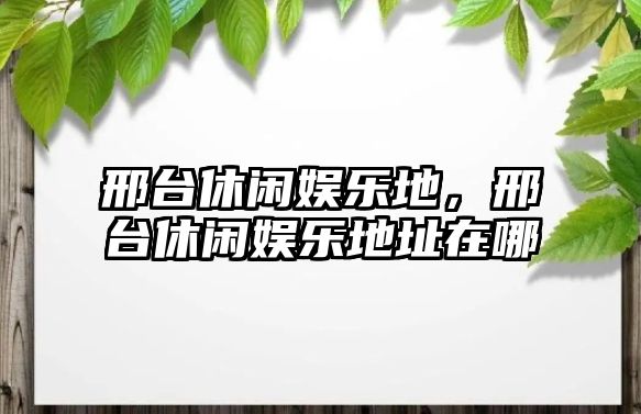 邢臺休閑娛樂(lè )地，邢臺休閑娛樂(lè )地址在哪