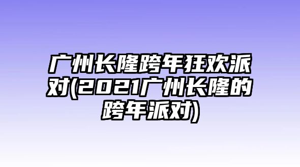 廣州長(cháng)隆跨年狂歡派對(2021廣州長(cháng)隆的跨年派對)