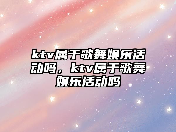 ktv屬于歌舞娛樂(lè )活動(dòng)嗎，ktv屬于歌舞娛樂(lè )活動(dòng)嗎