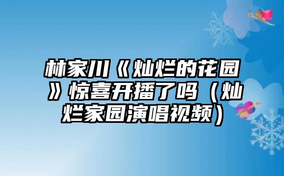 林家川《燦爛的花園》驚喜開(kāi)播了嗎（燦爛家園演唱視頻）