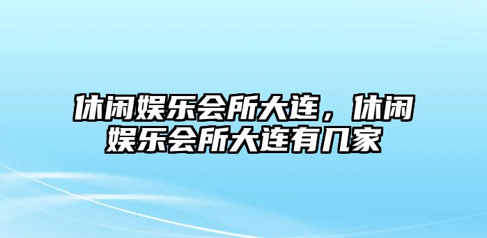 休閑娛樂(lè )會(huì )所大連，休閑娛樂(lè )會(huì )所大連有幾家