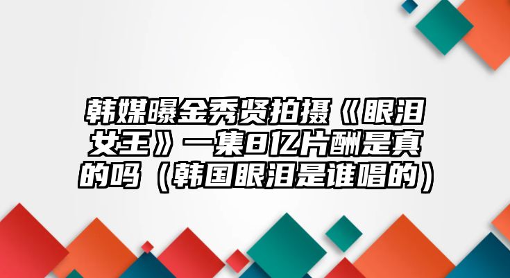 韓媒曝金秀賢拍攝《眼淚女王》一集8億片酬是真的嗎（韓國眼淚是誰(shuí)唱的）