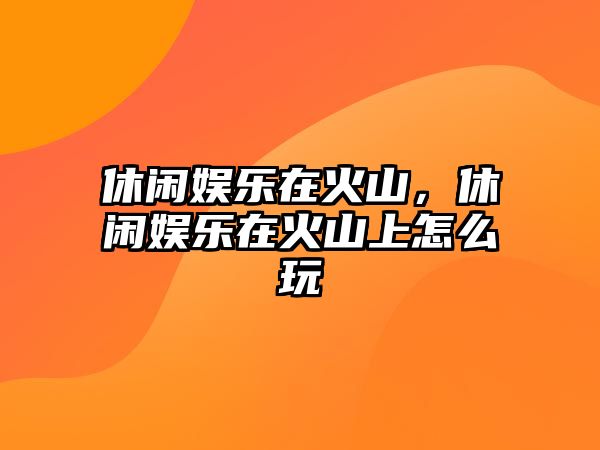 休閑娛樂(lè )在火山，休閑娛樂(lè )在火山上怎么玩