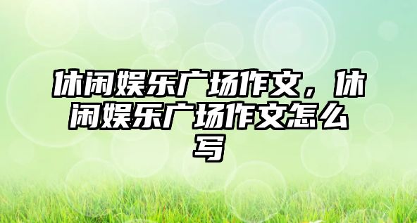 休閑娛樂(lè )廣場(chǎng)作文，休閑娛樂(lè )廣場(chǎng)作文怎么寫(xiě)