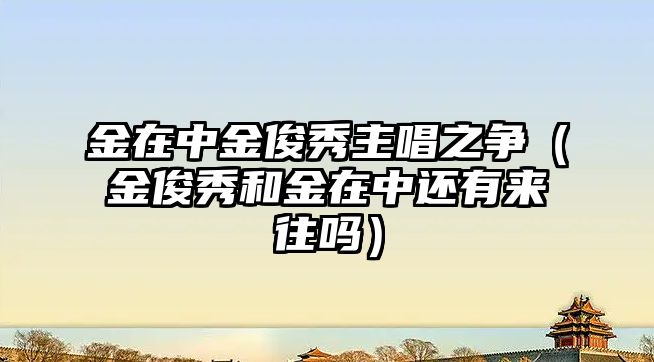 金在中金俊秀主唱之爭（金俊秀和金在中還有來(lái)往嗎）