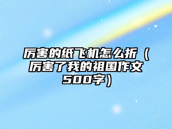 厲害的紙飛機怎么折（厲害了我的祖國作文500字）