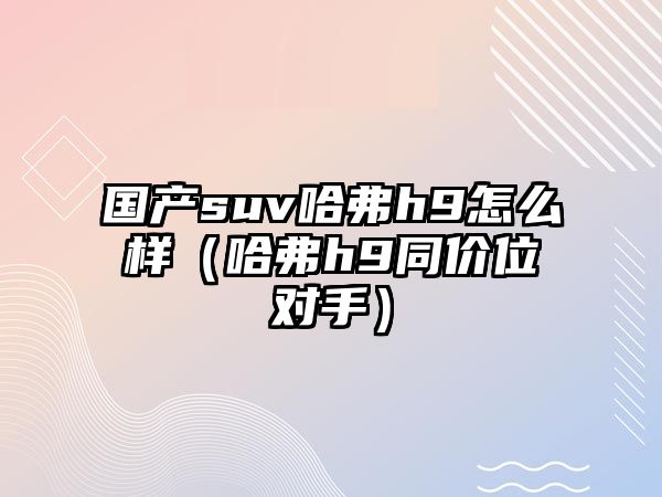 國產(chǎn)suv哈弗h9怎么樣（哈弗h9同價(jià)位對手）