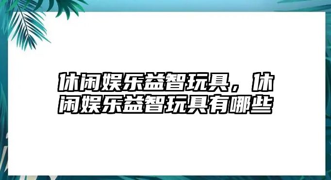 休閑娛樂(lè )益智玩具，休閑娛樂(lè )益智玩具有哪些