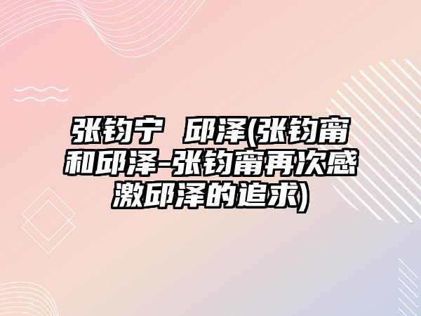 張鈞寧 邱澤(張鈞甯和邱澤-張鈞甯再次感激邱澤的追求)