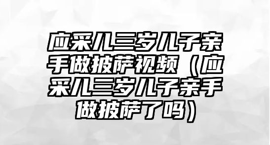 應采兒三歲兒子親手做披薩視頻（應采兒三歲兒子親手做披薩了嗎）