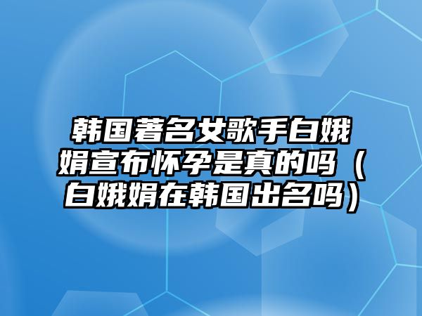 韓國著(zhù)名女歌手白娥娟宣布懷孕是真的嗎（白娥娟在韓國出名嗎）