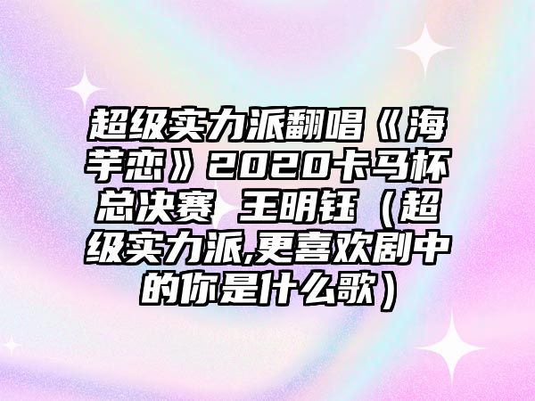 超級實(shí)力派翻唱《海芋戀》2020卡馬杯總決賽 王明鈺（超級實(shí)力派,更喜歡劇中的你是什么歌）