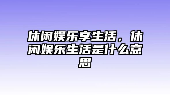 休閑娛樂(lè )享生活，休閑娛樂(lè )生活是什么意思