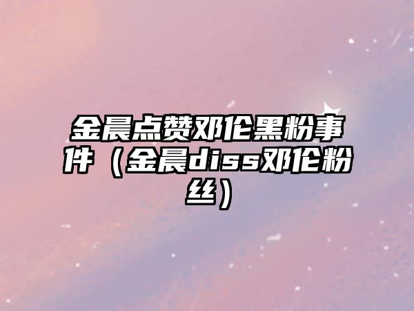 金晨點(diǎn)贊鄧倫黑粉事件（金晨diss鄧倫粉絲）