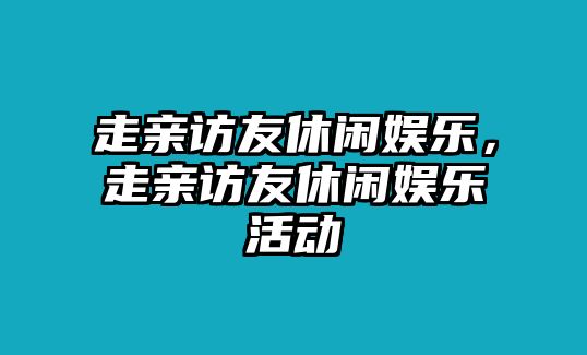 走親訪(fǎng)友休閑娛樂(lè )，走親訪(fǎng)友休閑娛樂(lè )活動(dòng)