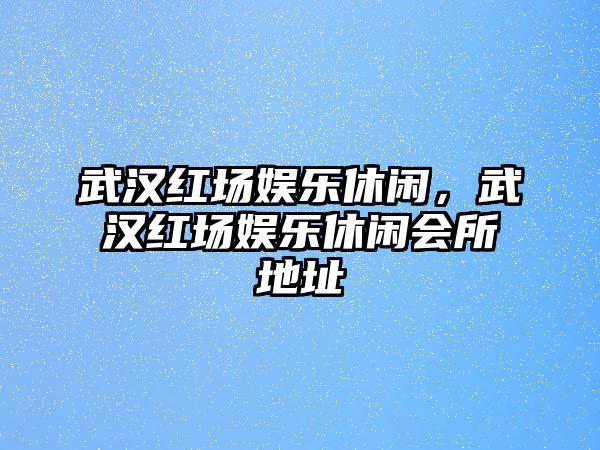 武漢紅場(chǎng)娛樂(lè )休閑，武漢紅場(chǎng)娛樂(lè )休閑會(huì )所地址