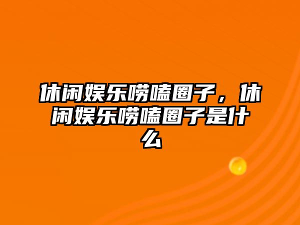 休閑娛樂(lè )嘮嗑圈子，休閑娛樂(lè )嘮嗑圈子是什么