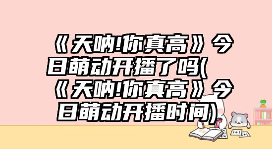 《天吶!你真高》今日萌動(dòng)開(kāi)播了嗎(《天吶!你真高》今日萌動(dòng)開(kāi)播時(shí)間)