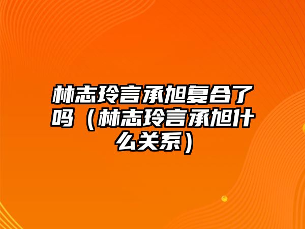 林志玲言承旭復合了嗎（林志玲言承旭什么關(guān)系）