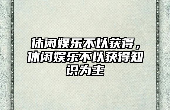 休閑娛樂(lè )不以獲得，休閑娛樂(lè )不以獲得知識為主