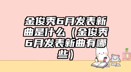 金俊秀6月發(fā)表新曲是什么（金俊秀6月發(fā)表新曲有哪些）