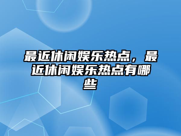 最近休閑娛樂(lè )熱點(diǎn)，最近休閑娛樂(lè )熱點(diǎn)有哪些