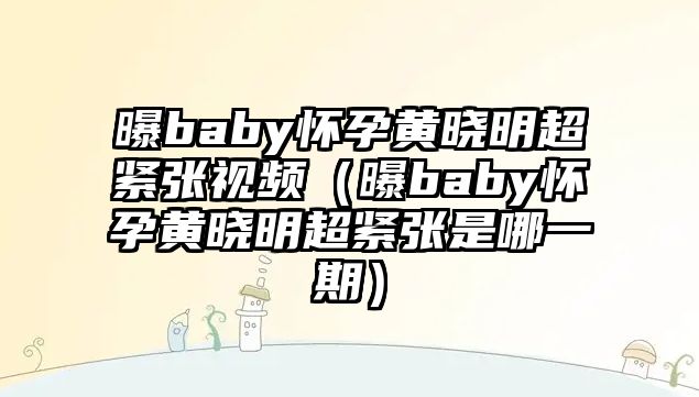 曝baby懷孕黃曉明超緊張視頻（曝baby懷孕黃曉明超緊張是哪一期）