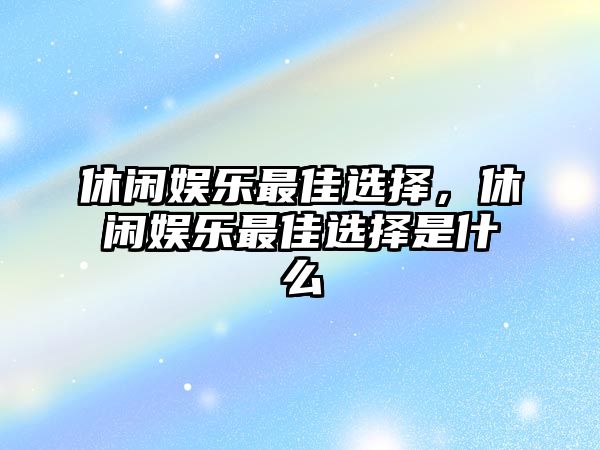 休閑娛樂(lè )最佳選擇，休閑娛樂(lè )最佳選擇是什么