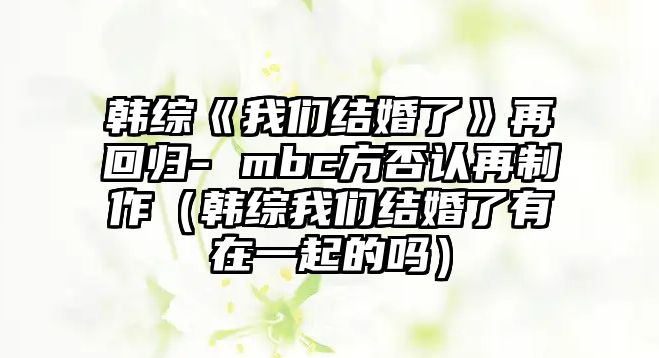 韓綜《我們結婚了》再回歸- mbc方否認再制作（韓綜我們結婚了有在一起的嗎）