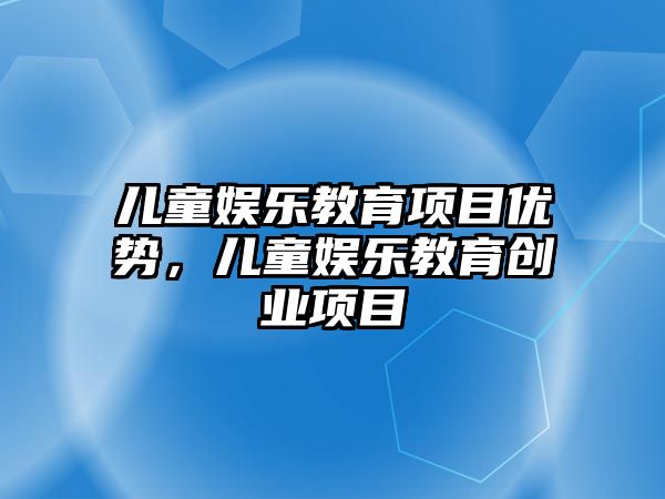 兒童娛樂(lè )教育項目?jì)?yōu)勢，兒童娛樂(lè )教育創(chuàng  )業(yè)項目