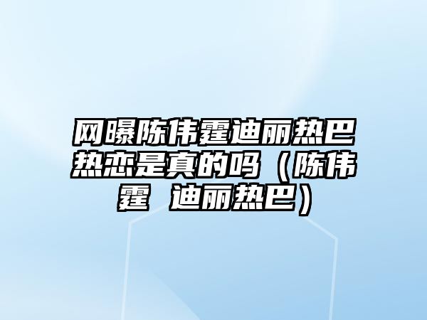 網(wǎng)曝陳偉霆迪麗熱巴熱戀是真的嗎（陳偉霆 迪麗熱巴）