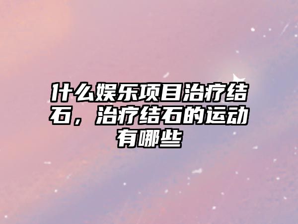 什么娛樂(lè )項目治療結石，治療結石的運動(dòng)有哪些