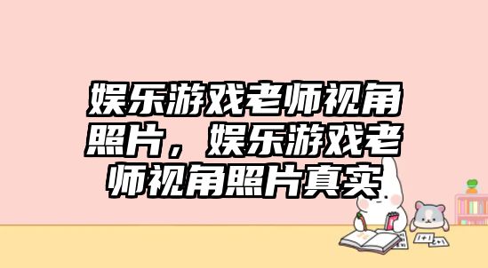 娛樂(lè )游戲老師視角照片，娛樂(lè )游戲老師視角照片真實(shí)