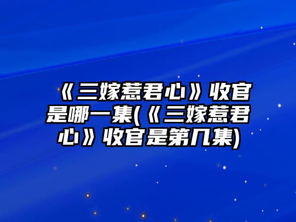 《三嫁惹君心》收官是哪一集(《三嫁惹君心》收官是第幾集)