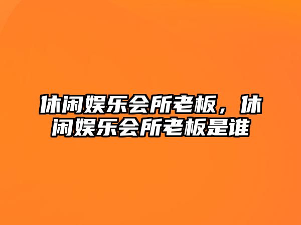 休閑娛樂(lè )會(huì )所老板，休閑娛樂(lè )會(huì )所老板是誰(shuí)