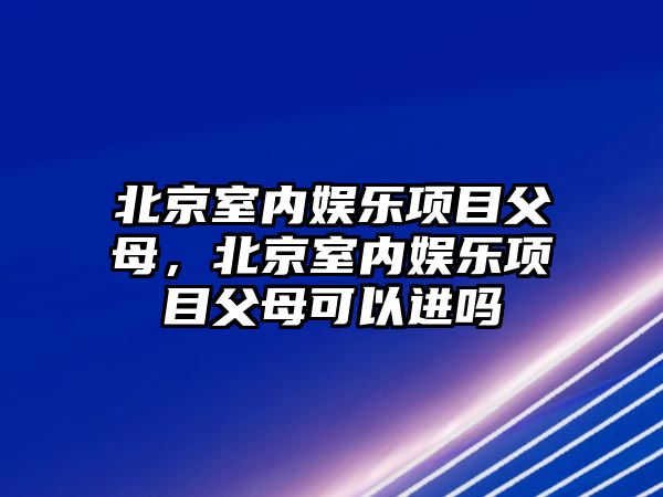 北京室內娛樂(lè )項目父母，北京室內娛樂(lè )項目父母可以進(jìn)嗎