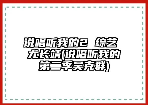 說(shuō)唱聽(tīng)我的2 綜藝 尤長(cháng)靖(說(shuō)唱聽(tīng)我的第二季吳克群)