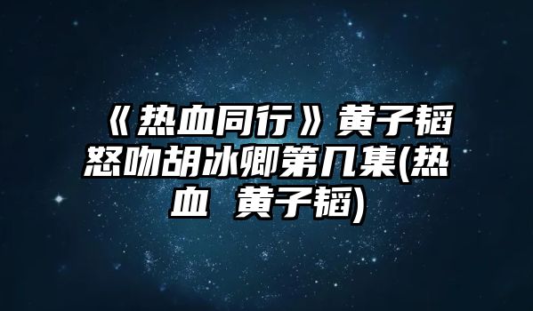 《熱血同行》黃子韜怒吻胡冰卿第幾集(熱血 黃子韜)