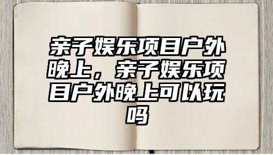 親子娛樂(lè )項目戶(hù)外晚上，親子娛樂(lè )項目戶(hù)外晚上可以玩嗎